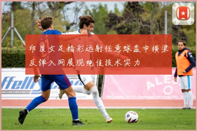 印度女足精彩远射任意球轰中横梁反弹入网展现绝佳技术实力