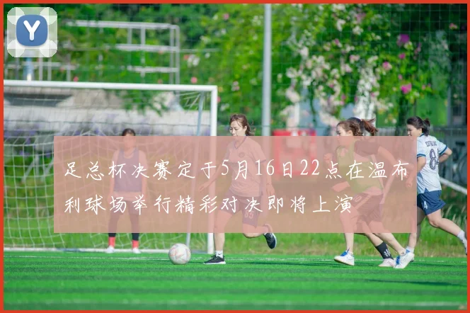 足总杯决赛定于5月16日22点在温布利球场举行精彩对决即将上演