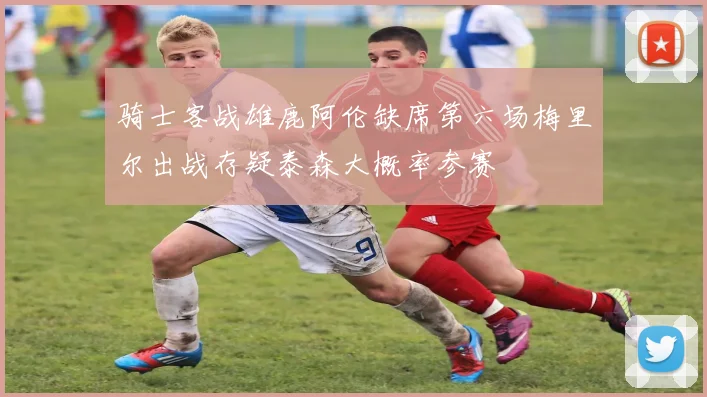 骑士客战雄鹿阿伦缺席第六场梅里尔出战存疑泰森大概率参赛