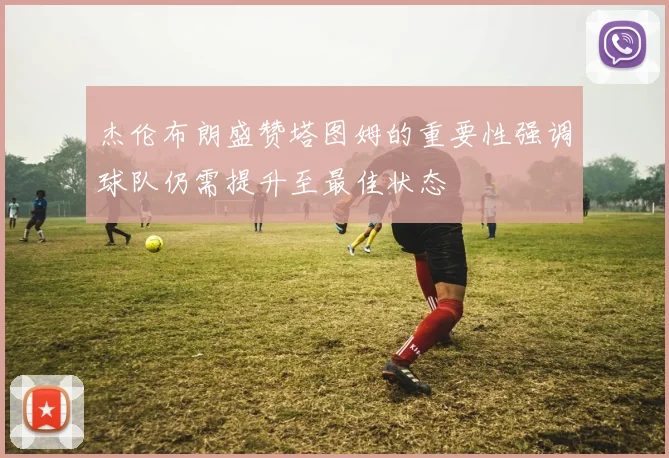 杰伦布朗盛赞塔图姆的重要性强调球队仍需提升至最佳状态
