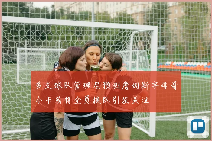 多支球队管理层预测詹姆斯字母哥小卡或将全员换队引发关注